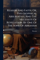 Reason And Faith, Or, Philosophical Absurdities, And The Necessity Of Revelation. By One Of The Sons Of Abraham 1245233815 Book Cover