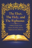 The Elect, The Holy, and The Righteous: A Biblical Study of God’s Chosen, the Holy, and the Righteous Life of Believers B0GFCHX6LQ Book Cover
