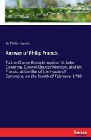 Answer of Philip Francis, esq. to the charge brought against Sir John Clavering, Colonel George Monson, and Mr. Francis, at the bar of the House of commons, on the fourth of February, 1788 3337139450 Book Cover