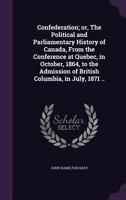 Confederation: Or, the Political and Parliamentary History of Canada, From the Conference at Quebec, in October, 1864, to the Admission of British Columbia, in July, 1871 1019115874 Book Cover