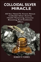 COLLOIDAL SILVER MIRACLE: All You Need To Know About Colloidal Silver And Its Health Restoring, Immune Boosting, And Antibiotic Effect. B086MKGHND Book Cover