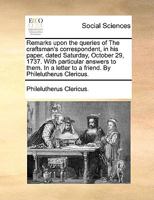 Remarks upon the queries of The craftsman's correspondent, in his paper, dated Saturday, October 29, 1737. With particular answers to them. In a letter to a friend. By Philelutherus Clericus. 1170044077 Book Cover