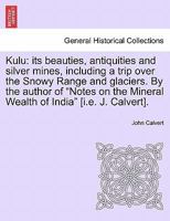 Kulu: its beauties, antiquities and silver mines, including a trip over the Snowy Range and glaciers. By the author of "Notes on the Mineral Wealth of India" [i.e. J. Calvert]. 1241516537 Book Cover