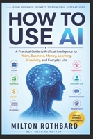 HOW TO USE AI: A Practical Guide to Artificial Intelligence for Work, Business, Money, Learning, Creativity, and Everyday Life From Beginner Prompts to Powerful AI Strategies B0HFLV3DMG Book Cover