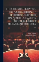 The Christian Orator, or, A Collection of Speeches, Delivered on Public Occasions Before Religious Benevolent Societies ... 1019698314 Book Cover