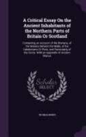 A Critical Essay on the Ancient Inhabitants of the Northern Parts of Britain or Scotland, containing an Account of the Romans, of the Britains betwixt the Walls, of the Caledonians or Picts, and Parti 127333910X Book Cover