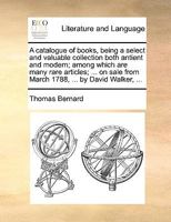 A catalogue of books, being a select and valuable collection both antient and modern; among which are many rare articles; ... on sale from March 1788, ... by David Walker, ... 1170390412 Book Cover