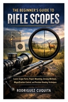 The Beginner’s Guide to Rifle Scopes: Learn Scope Parts, Proper Mounting, Zeroing Methods, Magnification Control, and Precision Shooting Techniques B0GT1TWYXN Book Cover