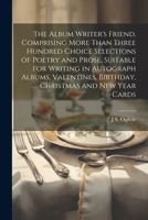 The Album Writer's Friend: Comprising More Than Three Hundred Choice Selections of Poetry and Prose, Suitable for Writing in Autograph Albums, Valentines, Birthday, Christmas and New Year Cards (Class 3337259898 Book Cover