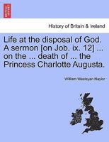 Life at the disposal of God. A sermon [on Job. ix. 12] ... on the ... death of ... the Princess Charlotte Augusta. 1241332134 Book Cover