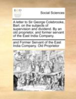 A letter to Sir George Colebrooke, Bart. on the subjects of supervision and dividend. By an old proprietor, and former servant of the East India Company. 1140684515 Book Cover