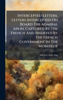 Intercepted Letters. Letters Intercepted On Board The Admiral Aplin, Captured By The French And Inserted By The French Government In The Moniteur 1024322637 Book Cover