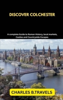DISCOVER COLCHESTER: A Complete Guide to Roman History, Local Markets, Castles, and Countryside Escapes B0FF9WQYBN Book Cover