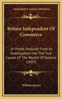 Britain Independent of Commerce, Or, Proofs Deduced from an Investigation Into the True Causes of the Wealth of Nations: That Our Riches, Prosperity, ... Would Not Be Affected, Even Though Our Com 1104042851 Book Cover