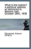 What Is the Matter? a Political Address as Delivered in Masonic Hall, October 28th, 1838 052647453X Book Cover