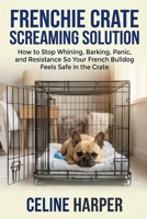 Frenchie Crate Screaming Solution: How to Stop Whining, Barking, Panic, and Resistance So Your French Bulldog Feels Safe in the Crate B0GZVSPYTX Book Cover