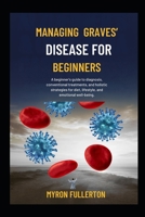 MANAGING GRAVES’ DISEASE FOR BEGINNERS: A beginner's guide to diagnosis, conventional treatments, and holistic strategies for diet, lifestyle, and emotional well-being. B0FQP711W1 Book Cover