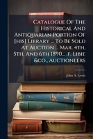 Catalogue Of The Historical And Antiquarian Portion Of [his] Library ... To Be Sold At Auction ... Mar. 4th, 5th, And 6th 1890... .f. Libie &co., Auctioneers... 1246660865 Book Cover