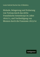 Blokade, Belagerung und Eroberung von Tortosa durch das dritte Französische Armeekorps im Jahre 1810/11, und Vertheidigung von Monzon durch die Franzosen 1813/14 (German Edition) 3563474745 Book Cover