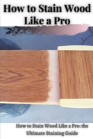 How tо Stain Wood Like а Pro: How tо Stain Wood Like а Pro: thе Ultimate Staining Guide B095GL6V4M Book Cover