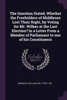 The Question Stated, Whether the Freeholders of Middlesex Lost Their Right, by Voting for Mr. Wilkes at the Last Election? in a Letter from a Member of Parliament to One of His Constituents 1342125665 Book Cover