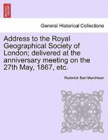 Address to the Royal Geographical Society of London; delivered at the anniversary meeting on the 27th May, 1867, etc. 1241507031 Book Cover