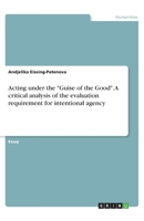 Acting under the "Guise of the Good". A critical analysis of the evaluation requirement for intentional agency 3668903891 Book Cover
