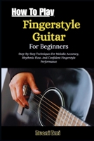How To Play Fingerstyle Guitar For Beginners: Step-By-Step Techniques For Melodic Accuracy, Rhythmic Flow, And Confident Fingerstyle Performance B0GN28KC1R Book Cover
