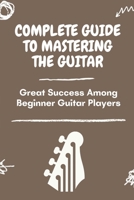 Complete Guide To Mastering The Guitar: Great Success Among Beginner Guitar Players: Guide To Play Guitar For Beginner B09BYN2TQ3 Book Cover