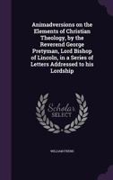 Animadversions on the elements of Christian theology by ... George Pretyman, D.D.F.R.S. Lord Bishop of Lincoln; in a series of letters addressed to his Lordship by William Frend. 1347233547 Book Cover