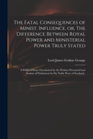 The Fatal Consequences of Ministerial Influence, or The Difference between Royal Power and Ministerial Power Truly Stated: A Political Essay, with an Appendix 1170367720 Book Cover