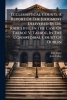 Ecclesiastical courts: a report of the judgment delivered by Dr. Radcliffe, in the case of Talbot v. Talbot, in the Consistorial Court of Dublin, on ... on the practice of the ecclesiastical courts. 1240033133 Book Cover