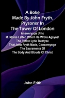 A Boke Made By John Fryth, Prysoner In The Tower Of London; Answerynge Unto M. Mores Letter, Which He Wrote Agaynst The Fyrste Lytle Treatyse That ... Sacramente Of The Body And Bloude Of Christ 9367241720 Book Cover