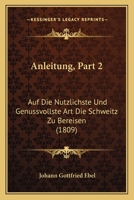 Anleitung, Part 2: Auf Die Nutzlichste Und Genussvollste Art Die Schweitz Zu Bereisen (1809) 116815362X Book Cover
