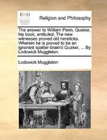 The answer to William Penn, Quaker, his book, entituled, The new witnesses proved old hereticks. Wherein he is proved to be an ignorant spatter-brain'd Quaker, ... By Lodowick Muggleton. 1171123094 Book Cover