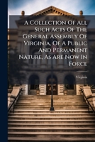 A Collection of All Such Acts of the General Assembly of Virginia, of a Public and Permanent Nature, As Are Now in Force: With a New and Complete ... and Constitution, Or Form of Government... 1175095001 Book Cover