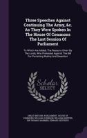 Three Speeches Against Continuing the Army, &C. as They Were Spoken in the House of Commons the Last Session of Parliament: To Which Are Added, the Reasons Given by the Lords, Who Protested Against th 1354224221 Book Cover