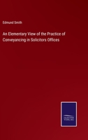 An Elementary View of the Practice of Conveyancing in Solicitors Offices 1018883436 Book Cover