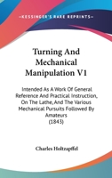 Turning and Mechanical Manipulation Intended as a Work of General Reference and Practical Instruction on the Lathe, and the Various Mechanical Pursuits Followed by Amateurs; Volume 1 1437357652 Book Cover