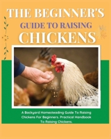 The Beginner's Guide to Raising Chickens: A Backyard Homesteading Guide to Raising Chickens for Beginners. Practical Handbook to Raising Chickens 1804340871 Book Cover