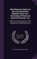 Miscellaneous Works of His Late Excellency Matthew Prior, Esq.; Consisting of Poems on Several Occasions, Viz.: Epistles, Tales, Satires, Epigrams, &C., with Some Select Latin Performances. Now First  1177324563 Book Cover