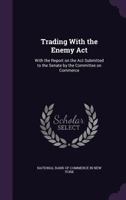 Trading with the Enemy ACT: With the Report on the ACT Submitted to the Senate by the Committee on Commerce (Classic Reprint) 1289347263 Book Cover