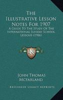 The Illustrative Lesson Notes For 1907: A Guide To The Study Of The International Sunday School Lessons 1120890608 Book Cover