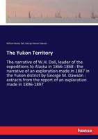The Yukon Territory: The Narrative of W.H. Dall, Leader of the Expeditions to Alaska in 1866-1868: The Narrative of an Exploration Made in 1887 in the ... of an Exploration Made in 1896-1897, by W 101611320X Book Cover