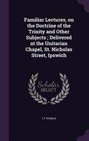 Familiar lectures, on the doctrine of the Trinity and other subjects ; delivered at the Unitarian chapel, St. Nicholas street, Ipswich 1341385787 Book Cover