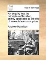 An enquiry into the principles of taxation, chiefly applicable to articles of immediate consumption. 117136640X Book Cover