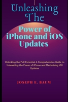 UNLEASHING THE POWER OF IPHONE AND IOS UPDATES: Unlocking the Full Potential A Comprehensive Guide to Unleashing the Power of iPhone and Maximizing iOS Updates B0CP8LM1WH Book Cover