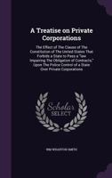 A Treatise on Private Corporations: The Effect of the Clause of the Constitution of the United States That Forbids a State to Pass a Law Impairing the Obligation of Contracts, Upon the Police Control  135518617X Book Cover