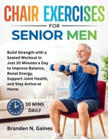Chair Exercises For Senior Men: Build Strength with a Seated Workout in Just 10 Minutes a Day to Improve Balance, Boost Energy, Support Joint Health, and Stay Active at Home B0GVSJ25CJ Book Cover