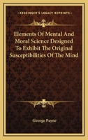 Elements of Mental and Moral Science; Designed to Exhibit the Original Susceptibilities of the Mind, and the Rule by Which the Rectitude of Any of Its States or Feelings Should Be Judged 0530383470 Book Cover